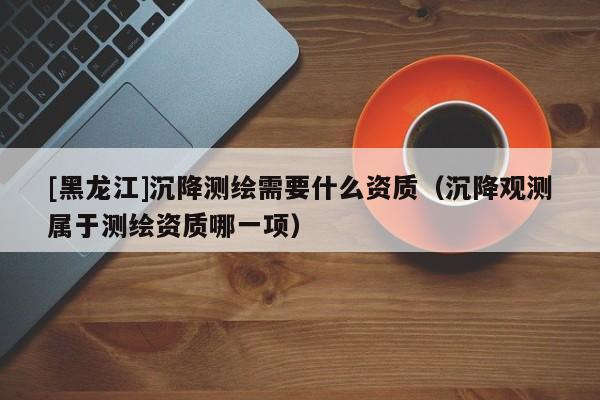 [黑龍江]沉降測繪需要什么資質（沉降觀測屬于測繪資質哪一項）