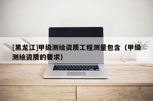 [黑龍江]甲級測繪資質工程測量包含（甲級測繪資質的要求）