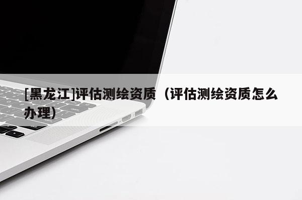 [黑龍江]評(píng)估測繪資質(zhì)（評(píng)估測繪資質(zhì)怎么辦理）