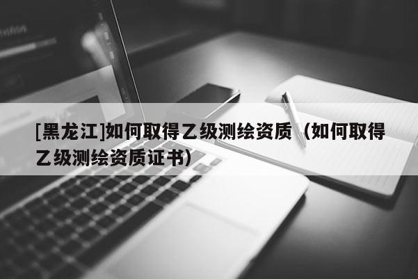 [黑龍江]如何取得乙級測繪資質(zhì)（如何取得乙級測繪資質(zhì)證書）