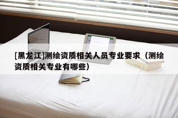 [黑龍江]測繪資質相關人員專業要求（測繪資質相關專業有哪些）