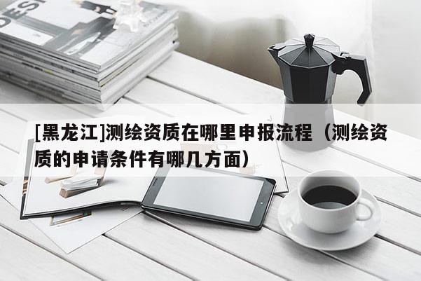 [黑龍江]測繪資質在哪里申報流程（測繪資質的申請條件有哪幾方面）