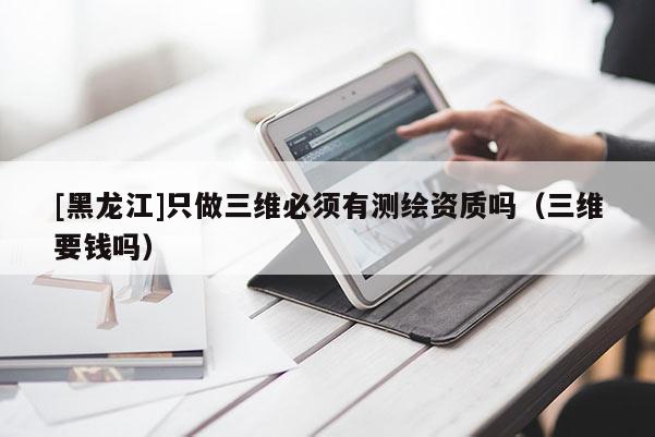 [黑龍江]只做三維必須有測(cè)繪資質(zhì)嗎（三維要錢嗎）