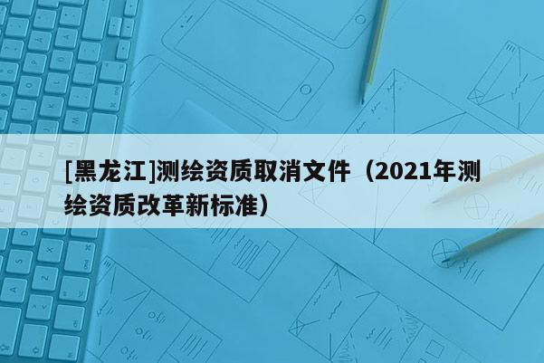 [黑龍江]測(cè)繪資質(zhì)取消文件（2021年測(cè)繪資質(zhì)改革新標(biāo)準(zhǔn)）
