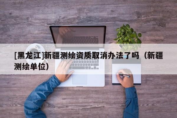 [黑龍江]新疆測繪資質取消辦法了嗎（新疆測繪單位）