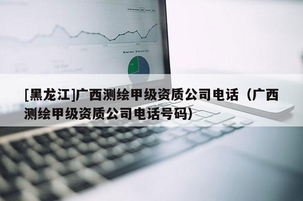 [黑龍江]廣西測繪甲級資質公司電話（廣西測繪甲級資質公司電話號碼）