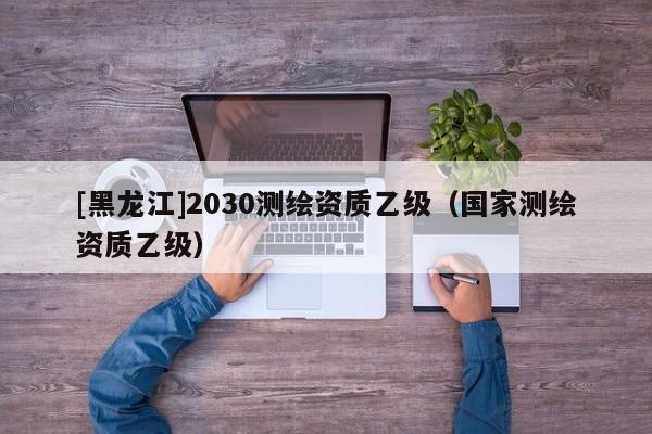 [黑龍江]2030測繪資質乙級（國家測繪資質乙級）