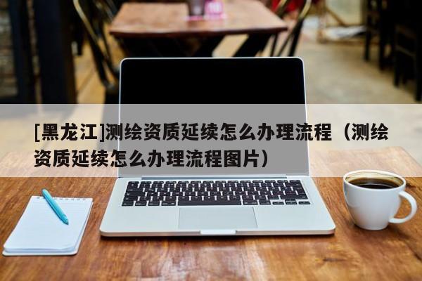 [黑龍江]測繪資質延續怎么辦理流程（測繪資質延續怎么辦理流程圖片）