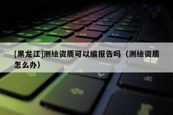 [黑龍江]測(cè)繪資質(zhì)可以編報(bào)告嗎（測(cè)繪資質(zhì)怎么辦）