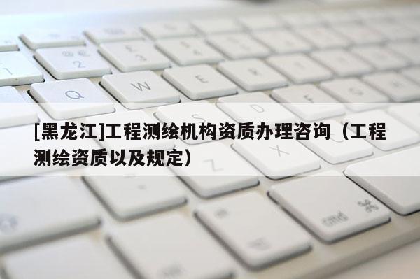 [黑龍江]工程測(cè)繪機(jī)構(gòu)資質(zhì)辦理咨詢（工程測(cè)繪資質(zhì)以及規(guī)定）