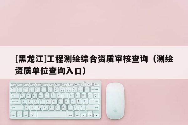 [黑龍江]工程測繪綜合資質審核查詢（測繪資質單位查詢入口）