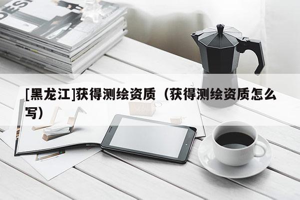 [黑龍江]獲得測繪資質（獲得測繪資質怎么寫）