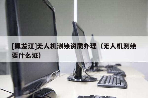 [黑龍江]無人機測繪資質辦理（無人機測繪要什么證）