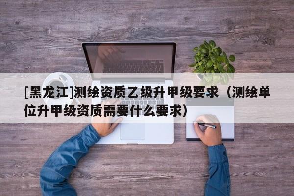 [黑龍江]測繪資質乙級升甲級要求（測繪單位升甲級資質需要什么要求）