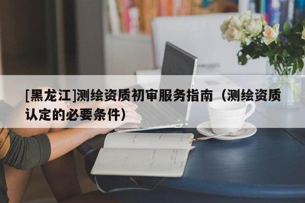 [黑龍江]測繪資質初審服務指南（測繪資質認定的必要條件）