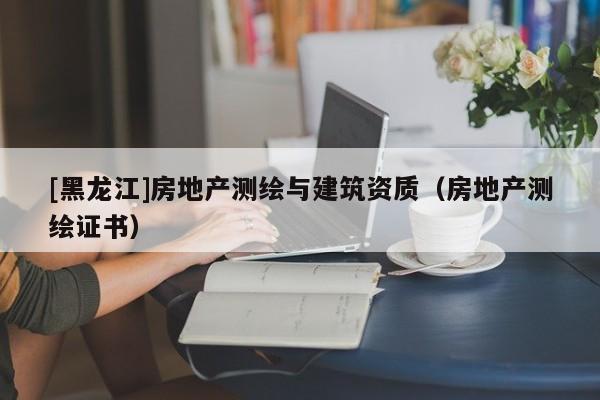 [黑龍江]房地產測繪與建筑資質（房地產測繪證書）
