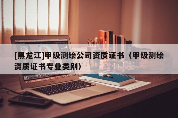[黑龍江]甲級測繪公司資質證書（甲級測繪資質證書專業類別）