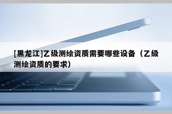 [黑龍江]乙級測繪資質需要哪些設備（乙級測繪資質的要求）