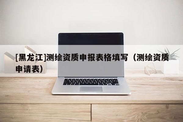 [黑龍江]測繪資質申報表格填寫（測繪資質申請表）