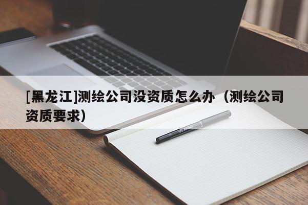 [黑龍江]測繪公司沒資質怎么辦（測繪公司資質要求）