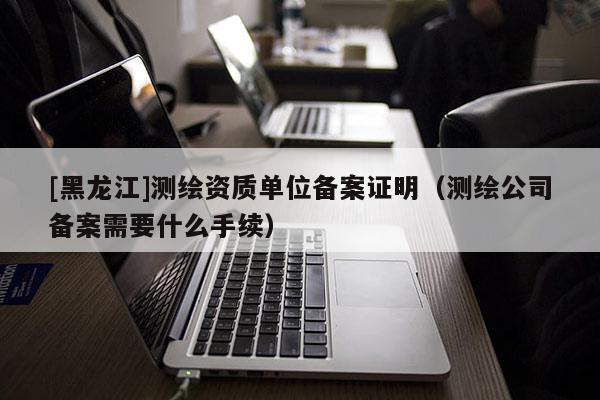 [黑龍江]測繪資質單位備案證明（測繪公司備案需要什么手續）