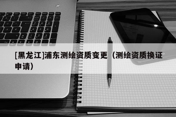 [黑龍江]浦東測繪資質變更（測繪資質換證申請）