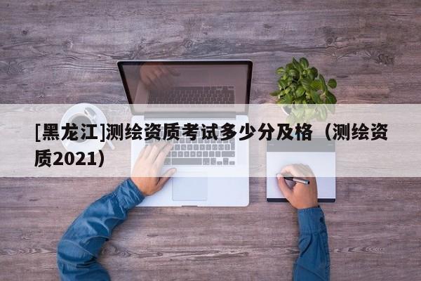 [黑龍江]測繪資質考試多少分及格（測繪資質2021）