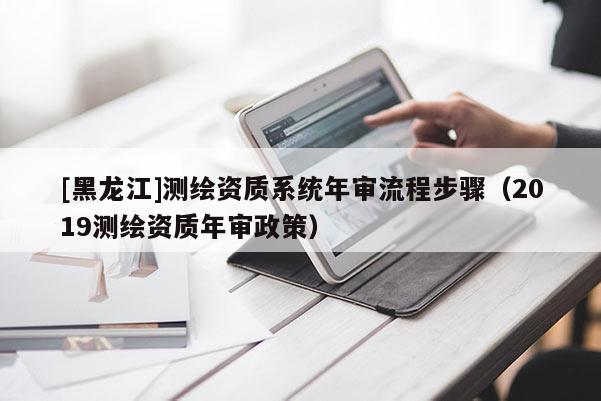 [黑龍江]測繪資質系統年審流程步驟（2019測繪資質年審政策）