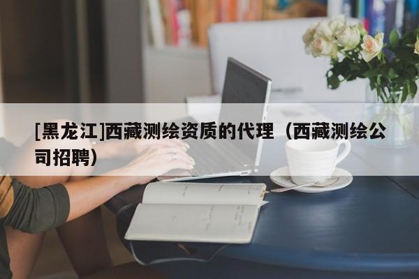 [黑龍江]西藏測繪資質的代理（西藏測繪公司招聘）