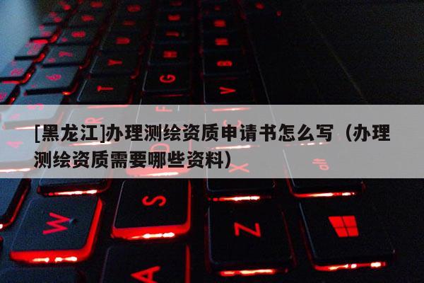 [黑龍江]辦理測繪資質申請書怎么寫（辦理測繪資質需要哪些資料）