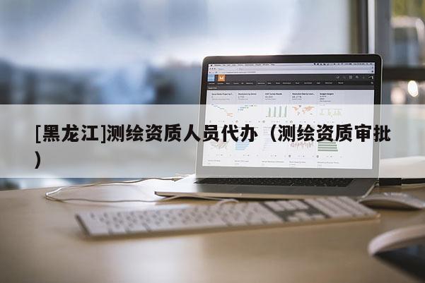 [黑龍江]測繪資質人員代辦（測繪資質審批）