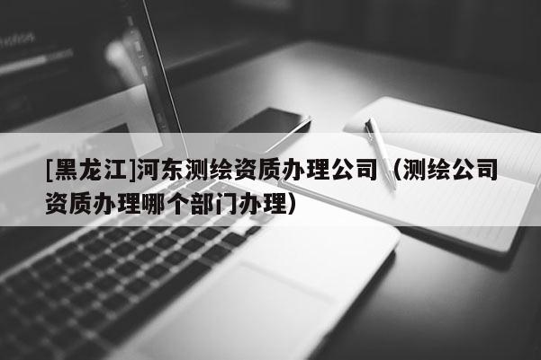 [黑龍江]河東測繪資質辦理公司（測繪公司資質辦理哪個部門辦理）