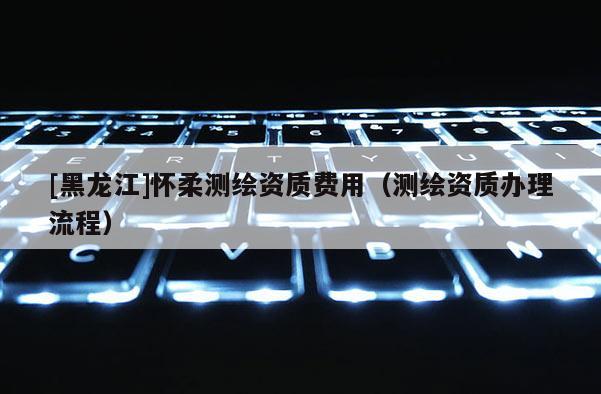 [黑龍江]懷柔測繪資質費用（測繪資質辦理流程）