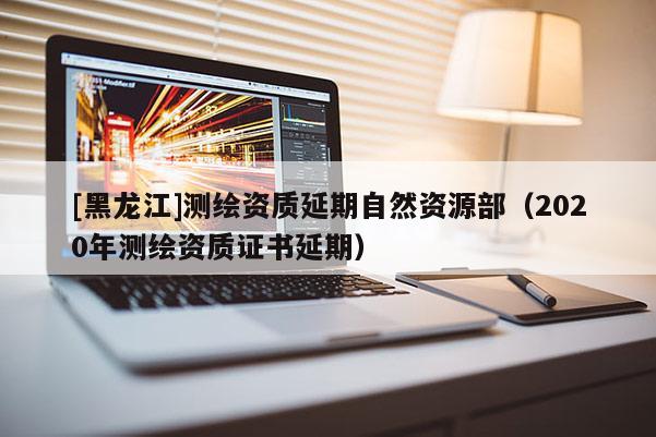 [黑龍江]測繪資質延期自然資源部（2020年測繪資質證書延期）
