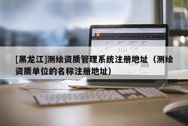 [黑龍江]測繪資質管理系統注冊地址（測繪資質單位的名稱注冊地址）