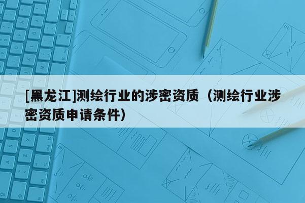 [黑龍江]測繪行業的涉密資質（測繪行業涉密資質申請條件）