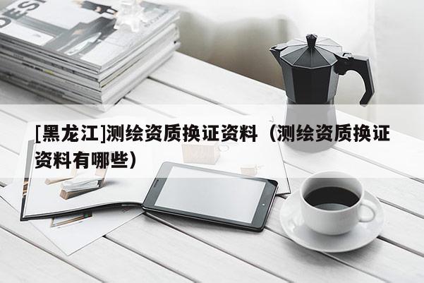 [黑龍江]測繪資質換證資料（測繪資質換證資料有哪些）