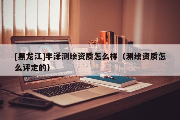 [黑龍江]豐澤測繪資質怎么樣（測繪資質怎么評定的）