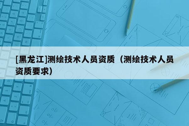 [黑龍江]測繪技術人員資質（測繪技術人員資質要求）
