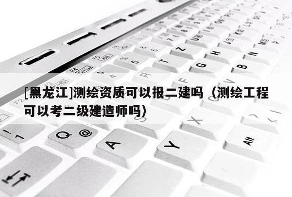 [黑龍江]測繪資質可以報二建嗎（測繪工程可以考二級建造師嗎）