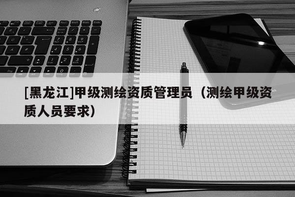 [黑龍江]甲級測繪資質管理員（測繪甲級資質人員要求）