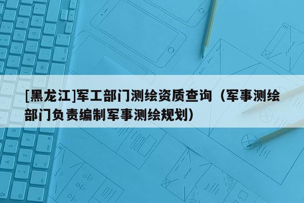 [黑龍江]軍工部門測繪資質查詢（軍事測繪部門負責編制軍事測繪規劃）