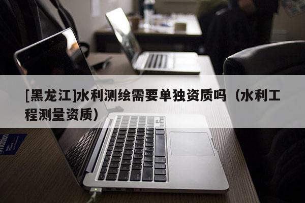 [黑龍江]水利測繪需要單獨資質嗎（水利工程測量資質）