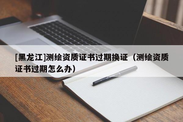 [黑龍江]測(cè)繪資質(zhì)證書過(guò)期換證（測(cè)繪資質(zhì)證書過(guò)期怎么辦）
