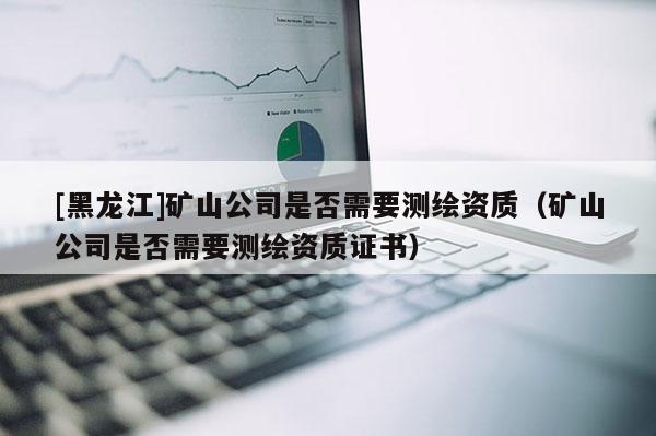 [黑龍江]礦山公司是否需要測繪資質（礦山公司是否需要測繪資質證書）