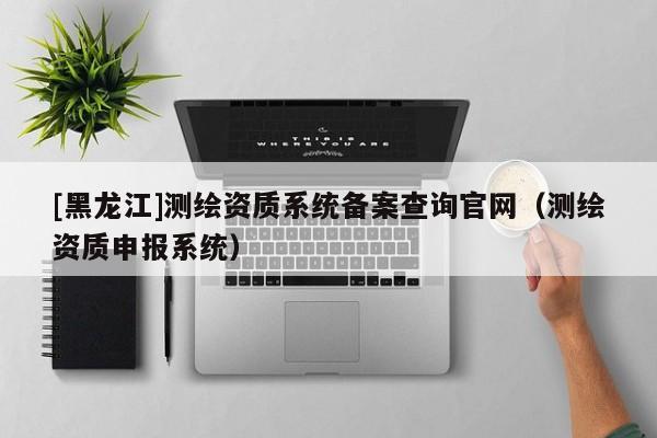 [黑龍江]測繪資質系統備案查詢官網（測繪資質申報系統）