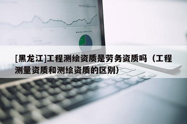 [黑龍江]工程測繪資質是勞務資質嗎（工程測量資質和測繪資質的區別）