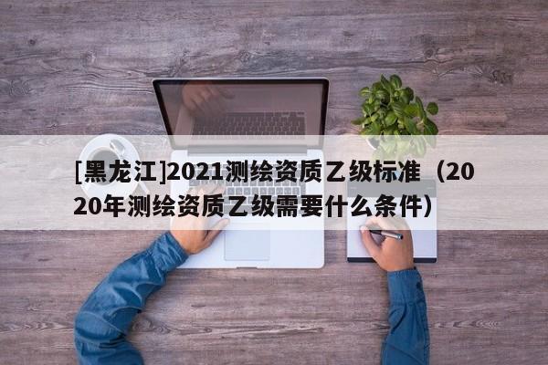 [黑龍江]2021測繪資質乙級標準（2020年測繪資質乙級需要什么條件）