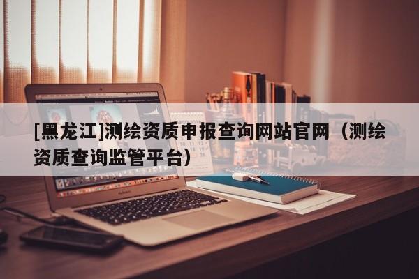 [黑龍江]測繪資質申報查詢網站官網（測繪資質查詢監管平臺）