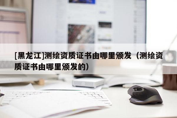 [黑龍江]測繪資質證書由哪里頒發（測繪資質證書由哪里頒發的）
